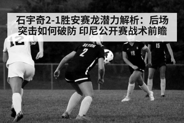石宇奇2-1胜安赛龙潜力解析:后场突击如何破防 印尼公开赛战术前瞻