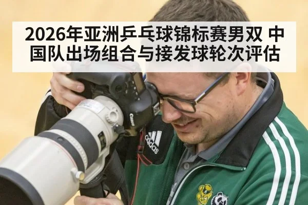 2026年亚洲乒乓球锦标赛男双 中国队出场组合与接发球轮次评估