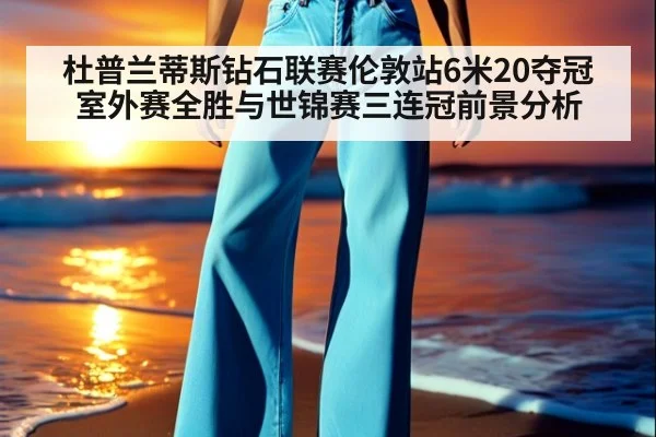 杜普兰蒂斯钻石联赛伦敦站6米20夺冠 室外赛全胜与世锦赛三连冠前景分析